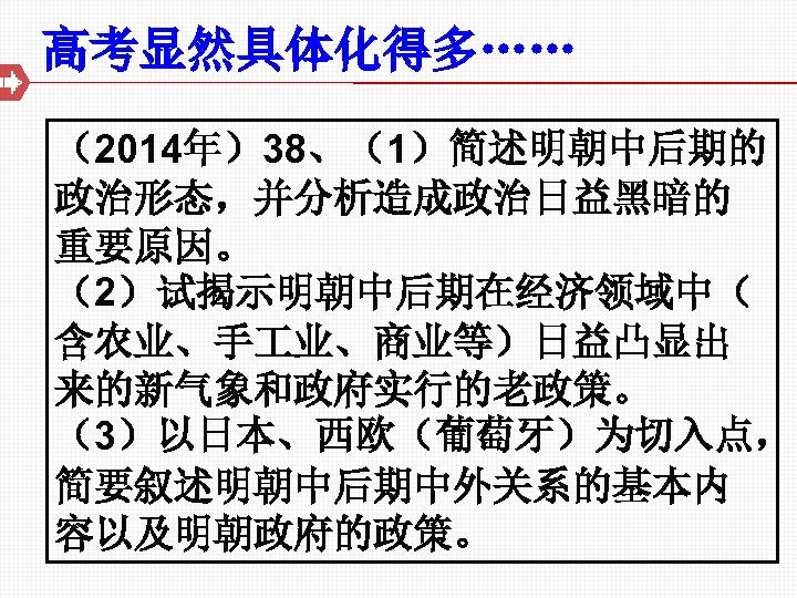 高考显然具体化得多…… （2014年）38、（1）简述明朝中后期的 政治形态，并分析造成政治日益黑暗的 重要原因。 （2）试揭示明朝中后期在经济领域中（ 含农业、手 业、商业等）日益凸显出 来的新气象和政府实行的老政策。 （3）以日本、西欧（葡萄牙）为切入点， 简要叙述明朝中后期中外关系的基本内 容以及明朝政府的政策。 