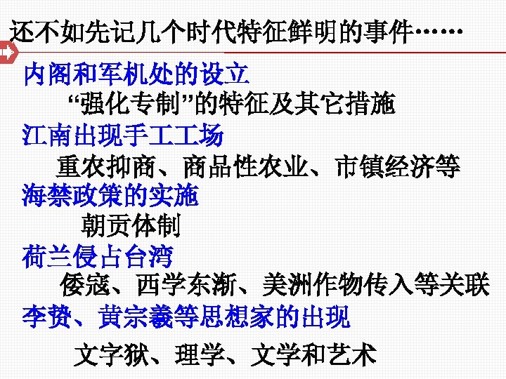 还不如先记几个时代特征鲜明的事件…… 内阁和军机处的设立 “强化专制”的特征及其它措施 江南出现手 场 重农抑商、商品性农业、市镇经济等 海禁政策的实施 朝贡体制 荷兰侵占台湾 倭寇、西学东渐、美洲作物传入等关联 李贽、黄宗羲等思想家的出现 文字狱、理学、文学和艺术 