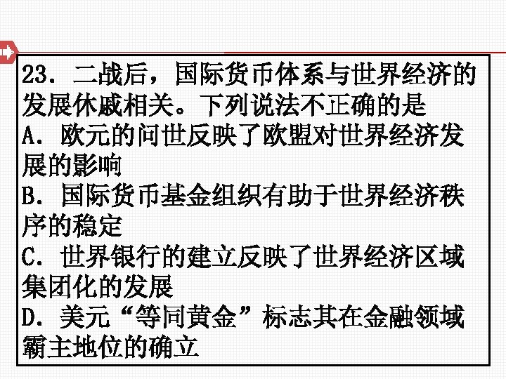 23．二战后，国际货币体系与世界经济的 发展休戚相关。下列说法不正确的是 A．欧元的问世反映了欧盟对世界经济发 展的影响 B．国际货币基金组织有助于世界经济秩 序的稳定 C．世界银行的建立反映了世界经济区域 集团化的发展 D．美元“等同黄金”标志其在金融领域 霸主地位的确立 