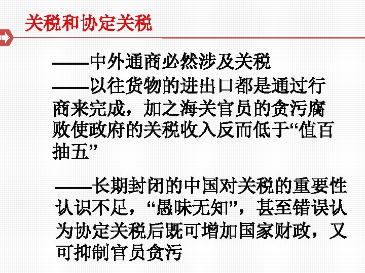 关税和协定关税 ——中外通商必然涉及关税 ——以往货物的进出口都是通过行 商来完成，加之海关官员的贪污腐 败使政府的关税收入反而低于“值百 抽五” ——长期封闭的中国对关税的重要性 认识不足，“愚昧无知”，甚至错误认 为协定关税后既可增加国家财政，又 可抑制官员贪污 