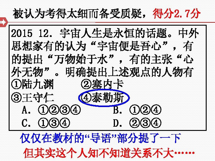 被认为考得太细而备受质疑，得分2. 7分 2015 12．宇宙人生是永恒的话题。中外 思想家有的认为“宇宙便是吾心”，有 的提出“万物始于水”，有的主张“心 外无物”。明确提出上述观点的人物有 ①陆九渊 ②塞内卡 ③王守仁 ④泰勒斯 A．①②③④ B．①②④ C．①③④