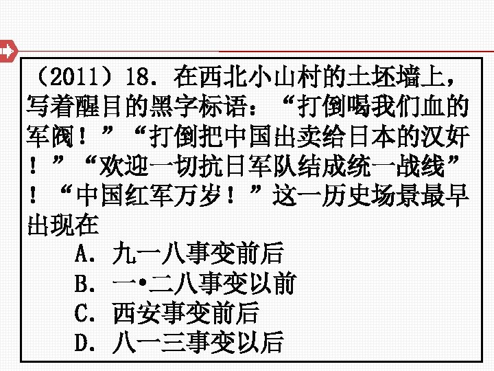 （2011）18．在西北小山村的土坯墙上， 写着醒目的黑字标语：“打倒喝我们血的 军阀！”“打倒把中国出卖给日本的汉奸 ！”“欢迎一切抗日军队结成统一战线” ！“中国红军万岁！”这一历史场景最早 出现在 A．九一八事变前后 B．一 • 二八事变以前 C．西安事变前后　　　　 D．八一三事变以后 