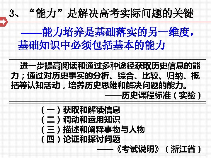 3、“能力”是解决高考实际问题的关键 ——能力培养是基础落实的另一维度， 基础知识中必须包括基本的能力 进一步提高阅读和通过多种途径获取历史信息的能 力；通过对历史事实的分析、综合、比较、归纳、概 括等认知活动，培养历史思维和解决问题的能力。 ——历史课程标准（实验） （一）获取和解读信息 （二）调动和运用知识 （三）描述和阐释事物与人物 （四）论证和探讨问题 ——《考试说明》（浙江省） 