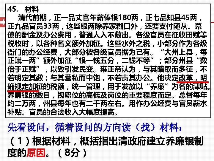 45. 材料 清代前期，正一品丈官年薪俸银 180两，正七品知县 45两， 正九品官员 33两，这些银两除养家糊口外，还要支付随从、幕 僚的酬金及办公费用，普通人入不敷出。各级官员在征收田赋等 税收时，以各种名义额外加征。这些水外之税，小部分作为各级 衙门的办公经费，大部分被各级官员据为己有。“大州上县，每 正赋一两”额外加征“银一钱五分，二钱不等”；部分州县“数 倍于正赋”，以致引发民变。雍正帝认为，与其暗取而多征，不 若明定其数；与其营私而中饱，不若责其办公。他决定改革，明 确规定加征的税额，统一管理，用于发放以“养廉”为名的津贴。