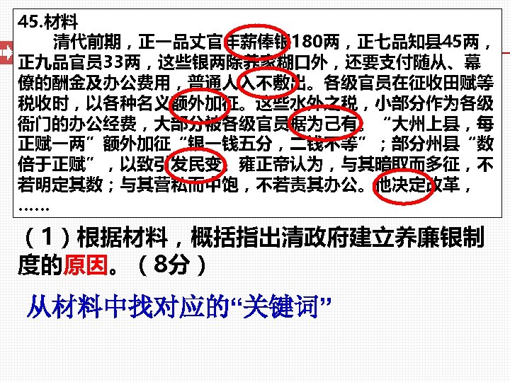 45. 材料 清代前期，正一品丈官年薪俸银 180两，正七品知县 45两， 正九品官员 33两，这些银两除养家糊口外，还要支付随从、幕 僚的酬金及办公费用，普通人入不敷出。各级官员在征收田赋等 税收时，以各种名义额外加征。这些水外之税，小部分作为各级 衙门的办公经费，大部分被各级官员据为己有。“大州上县，每 正赋一两”额外加征“银一钱五分，二钱不等”；部分州县“数 倍于正赋”，以致引发民变。雍正帝认为，与其暗取而多征，不 若明定其数；与其营私而中饱，不若责其办公。他决定改革， ……