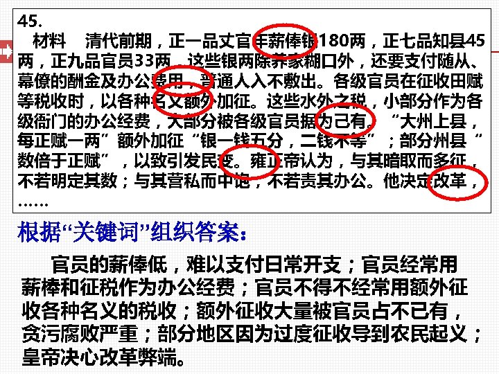 45. 材料 清代前期，正一品丈官年薪俸银 180两，正七品知县 45 两，正九品官员 33两，这些银两除养家糊口外，还要支付随从、 幕僚的酬金及办公费用，普通人入不敷出。各级官员在征收田赋 等税收时，以各种名义额外加征。这些水外之税，小部分作为各 级衙门的办公经费，大部分被各级官员据为己有。“大州上县， 每正赋一两”额外加征“银一钱五分，二钱不等”；部分州县“ 数倍于正赋”，以致引发民变。雍正帝认为，与其暗取而多征， 不若明定其数；与其营私而中饱，不若责其办公。他决定改革， ……