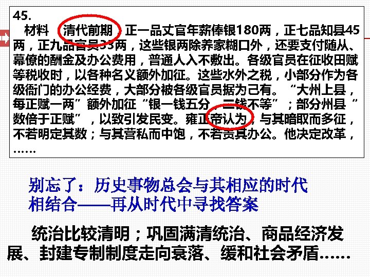 45. 材料 清代前期，正一品丈官年薪俸银 180两，正七品知县 45 两，正九品官员 33两，这些银两除养家糊口外，还要支付随从、 幕僚的酬金及办公费用，普通人入不敷出。各级官员在征收田赋 等税收时，以各种名义额外加征。这些水外之税，小部分作为各 级衙门的办公经费，大部分被各级官员据为己有。“大州上县， 每正赋一两”额外加征“银一钱五分，二钱不等”；部分州县“ 数倍于正赋”，以致引发民变。雍正帝认为，与其暗取而多征， 不若明定其数；与其营私而中饱，不若责其办公。他决定改革， ……