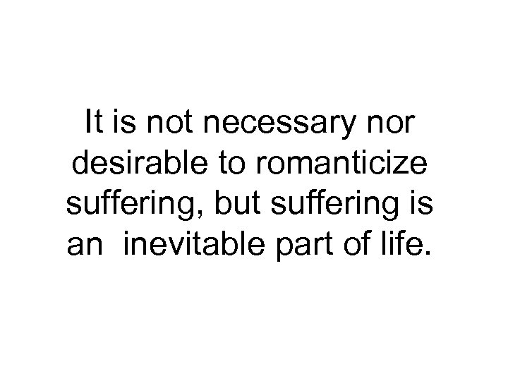 It is not necessary nor desirable to romanticize suffering, but suffering is an inevitable