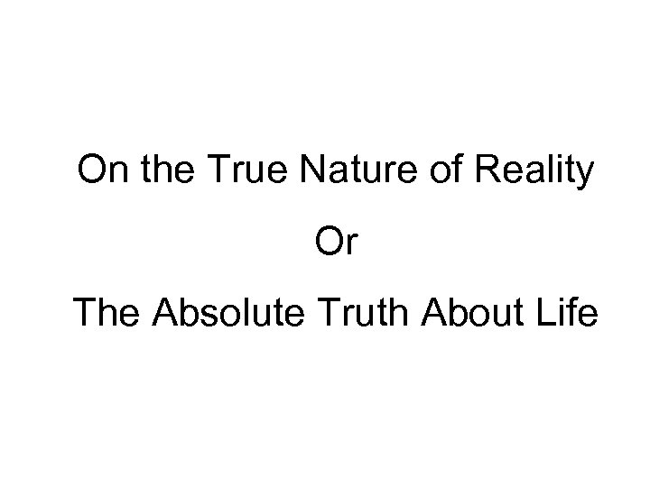 On the True Nature of Reality Or The Absolute Truth About Life 