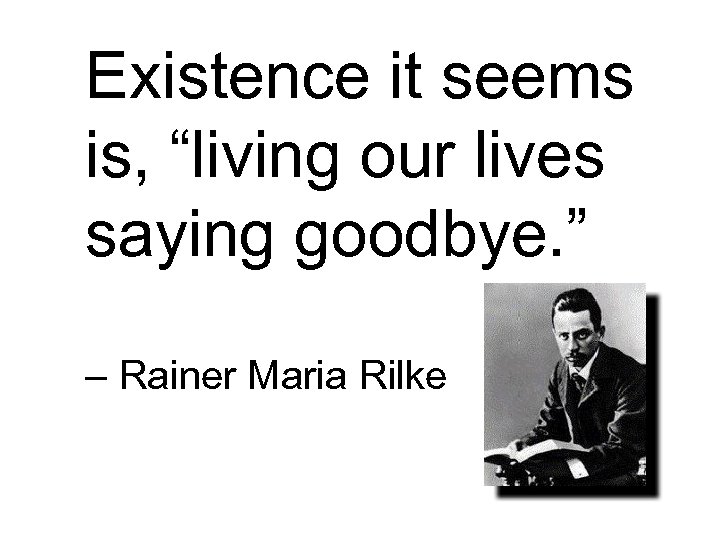 Existence it seems is, “living our lives saying goodbye. ” – Rainer Maria Rilke