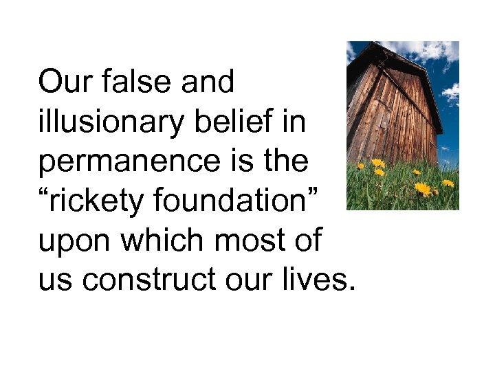Our false and illusionary belief in permanence is the “rickety foundation” upon which most