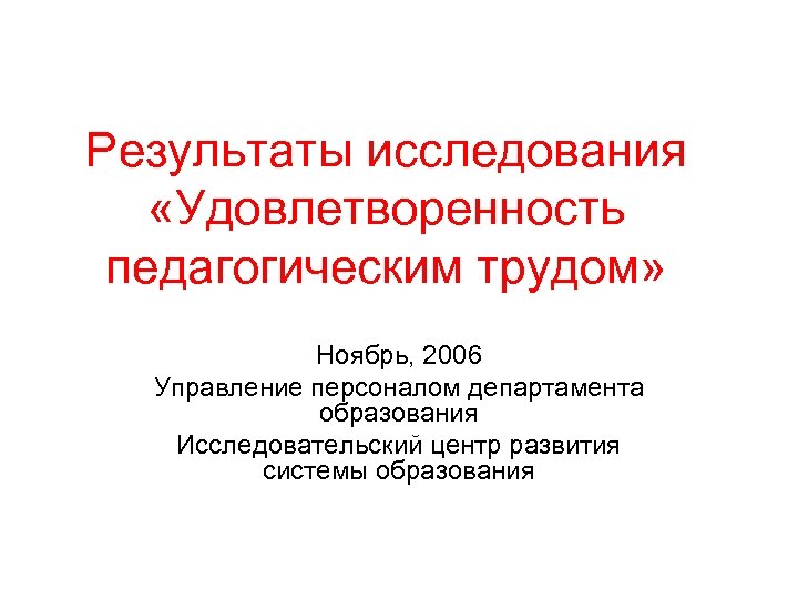 Результаты исследования «Удовлетворенность педагогическим трудом» Ноябрь, 2006 Управление персоналом департамента образования Исследовательский центр развития