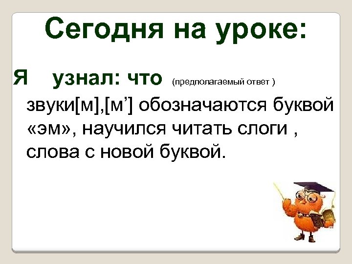 Сегодня на уроке: Я узнал: что (предполагаемый ответ ) звуки[м], [м’] обозначаются буквой «эм»