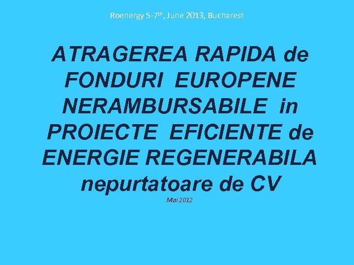 Roenergy 5 -7 th, June 2013, Bucharest ATRAGEREA RAPIDA de FONDURI EUROPENE NERAMBURSABILE in