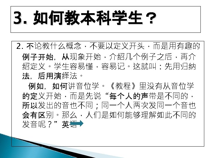 3. 如何教本科学生？ 2. 不论教什么概念，不要以定义开头，而是用有趣的 例子开始，从现象开始，介绍几个例子之后，再介 绍定义。学生容易懂，容易记。这就叫：先用归纳 法，后用演绎法。 例如，如何讲音位学。《教程》里没有从音位学 的定义开始，而是先说“每个人的声带是不同的， 所以发出的音也不同；同一个人两次发同一个音也 会有区别。那么，人们是如何能够理解如此不同的 发音呢？”英语 
