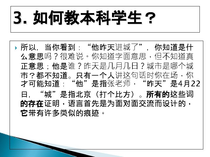 3. 如何教本科学生？ 所以，当你看到：“他昨天进城了”，你知道是什 么意思吗？很难说。你知道字面意思，但不知道真 正意思；他是谁？昨天是几月几日？城市是哪个城 市？都不知道。只有一个人讲这句话时你在场，你 才可能知道：“他”是指张老师，“昨天”是 4月22 日，“城”是指北京（打个比方）。所有的这些词 的存在证明，语言首先是为面对面交流而设计的， 它带有许多类似的痕迹。 