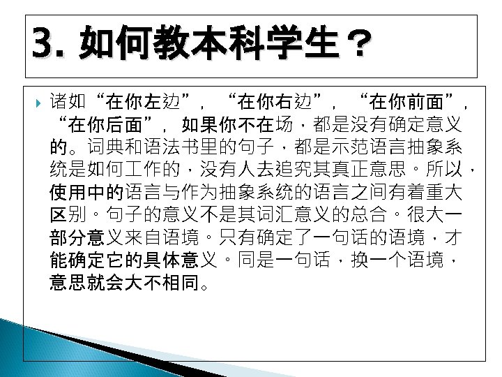 3. 如何教本科学生？ 诸如“在你左边”，“在你右边”，“在你前面”， “在你后面”，如果你不在场，都是没有确定意义 的。词典和语法书里的句子，都是示范语言抽象系 统是如何 作的，没有人去追究其真正意思。所以， 使用中的语言与作为抽象系统的语言之间有着重大 区别。句子的意义不是其词汇意义的总合。很大一 部分意义来自语境。只有确定了一句话的语境，才 能确定它的具体意义。同是一句话，换一个语境， 意思就会大不相同。 