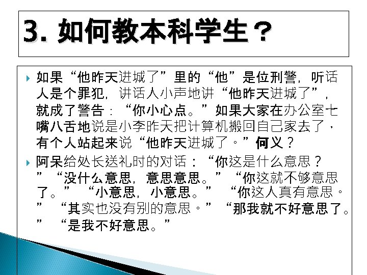 3. 如何教本科学生？ 如果“他昨天进城了”里的“他”是位刑警，听话 人是个罪犯，讲话人小声地讲“他昨天进城了”， 就成了警告：“你小心点。”如果大家在办公室七 嘴八舌地说是小李昨天把计算机搬回自己家去了， 有个人站起来说“他昨天进城了。”何义？ 阿呆给处长送礼时的对话：“你这是什么意思？ ”“没什么意思，意思意思。”“你这就不够意思 了。” “小意思，小意思。” “你这人真有意思。 ” “其实也没有别的意思。”“那我就不好意思了。
