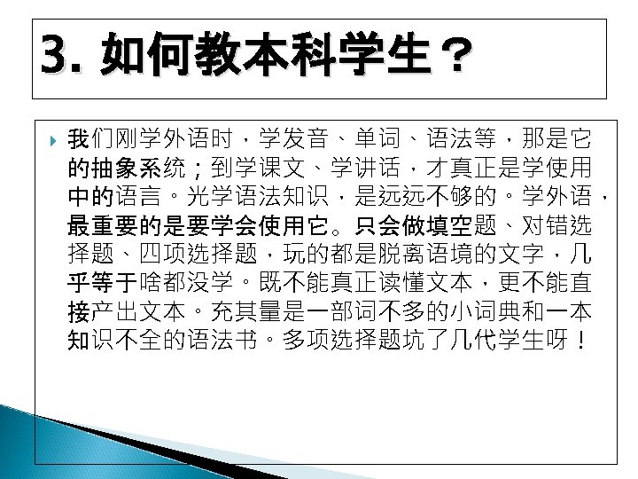 3. 如何教本科学生？ 我们刚学外语时，学发音、单词、语法等，那是它 的抽象系统；到学课文、学讲话，才真正是学使用 中的语言。光学语法知识，是远远不够的。学外语， 最重要的是要学会使用它。只会做填空题、对错选 择题、四项选择题，玩的都是脱离语境的文字，几 乎等于啥都没学。既不能真正读懂文本，更不能直 接产出文本。充其量是一部词不多的小词典和一本 知识不全的语法书。多项选择题坑了几代学生呀！ 