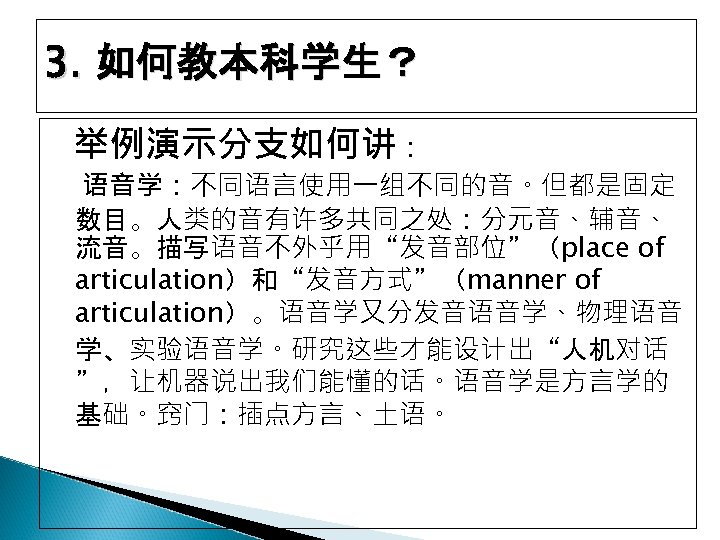 3. 如何教本科学生？ 举例演示分支如何讲： 语音学：不同语言使用一组不同的音。但都是固定 数目。人类的音有许多共同之处：分元音、辅音、 流音。描写语音不外乎用“发音部位”（place of articulation）和“发音方式”（manner of articulation）。语音学又分发音语音学、物理语音 学、实验语音学。研究这些才能设计出“人机对话 ”，让机器说出我们能懂的话。语音学是方言学的 基础。窍门：插点方言、土语。 