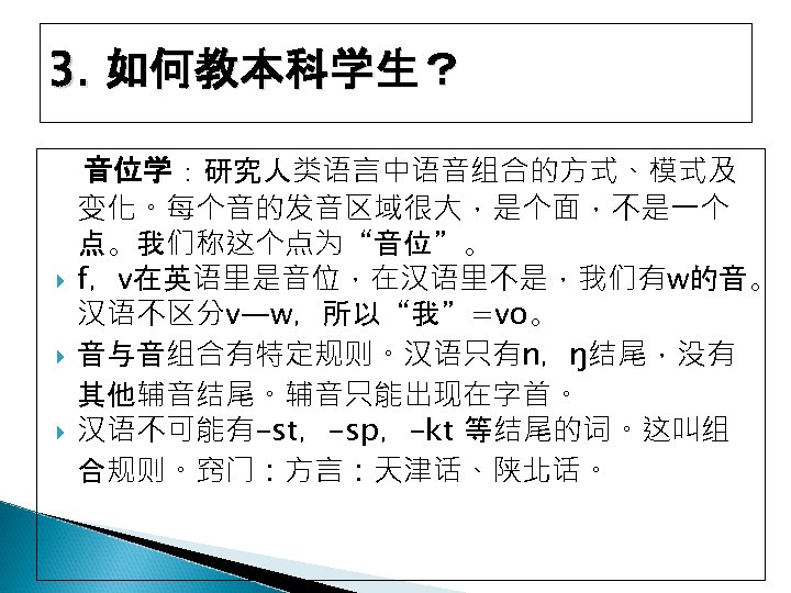 3. 如何教本科学生？ 音位学：研究人类语言中语音组合的方式、模式及 变化。每个音的发音区域很大，是个面，不是一个 点。我们称这个点为“音位”。 f，v在英语里是音位，在汉语里不是，我们有w的音。 汉语不区分v—w，所以“我”=vo。 音与音组合有特定规则。汉语只有n，ŋ结尾，没有 其他辅音结尾。辅音只能出现在字首。 汉语不可能有-st，-sp，-kt 等结尾的词。这叫组 合规则。窍门：方言：天津话、陕北话。 