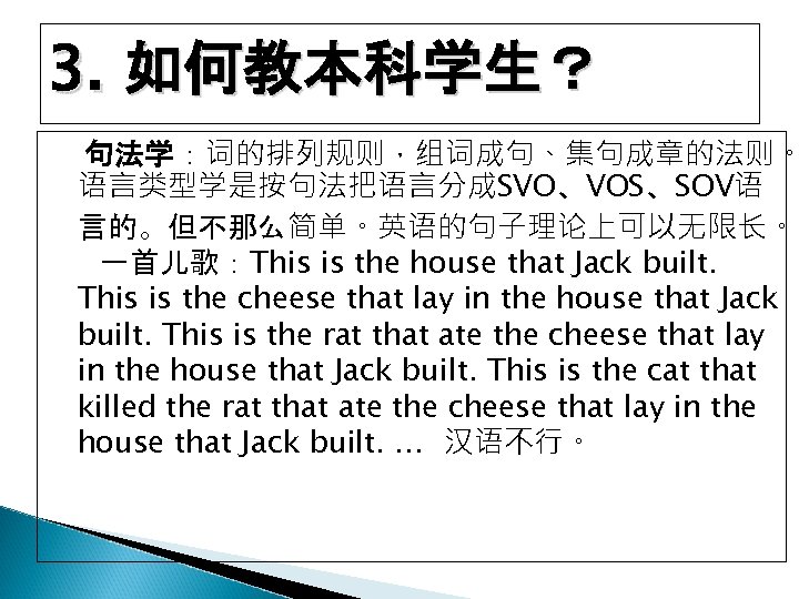 3. 如何教本科学生？ 句法学：词的排列规则，组词成句、集句成章的法则。 语言类型学是按句法把语言分成SVO、VOS、SOV语 言的。但不那么简单。英语的句子理论上可以无限长。 一首儿歌：This is the house that Jack built. This is