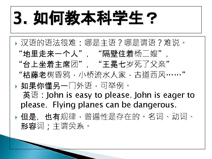 3. 如何教本科学生？ 汉语的语法很难：哪是主语？哪是谓语？难说。 “地里走来一个人”，“隔壁住着杨二嫂”， “台上坐着主席团”，“王冕七岁死了父亲” “枯藤老树昏鸦，小桥流水人家，古道西风……” 如果你懂另一门外语，可举例。 英语：John is easy to please. John is