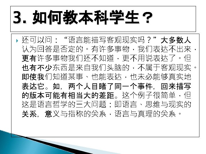 3. 如何教本科学生？ 还可以问：“语言能描写客观现实吗？”大多数人 认为回答是否定的。有许多事物，我们表达不出来， 更有许多事物我们还不知道，更不用说表达了。但 也有不少东西是来自我们头脑的，不属于客观现实。 即使我们知道某事、也能表达，也未必能够真实地 表达它。如，两个人目睹了同一个事件，回来描写 的版本可能有相当大的差距。这个例子很简单，但 这是语言哲学的三大问题：即语言、思维与现实的 关系，意义与指称的关系，语言与真理的关系。 