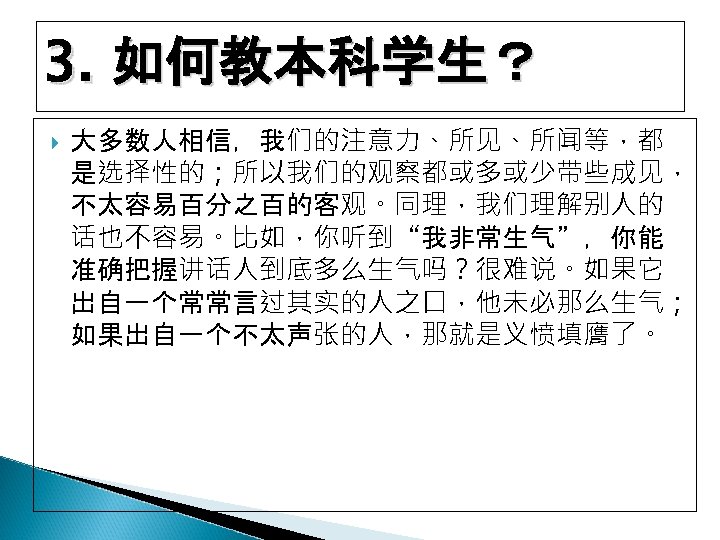 3. 如何教本科学生？ 大多数人相信，我们的注意力、所见、所闻等，都 是选择性的；所以我们的观察都或多或少带些成见， 不太容易百分之百的客观。同理，我们理解别人的 话也不容易。比如，你听到“我非常生气”，你能 准确把握讲话人到底多么生气吗？很难说。如果它 出自一个常常言过其实的人之口，他未必那么生气； 如果出自一个不太声张的人，那就是义愤填膺了。 