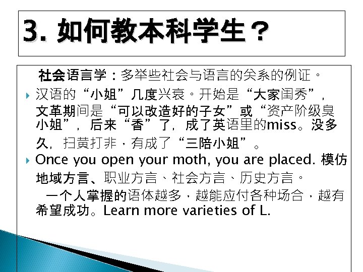 3. 如何教本科学生？ 社会语言学：多举些社会与语言的关系的例证。 汉语的“小姐”几度兴衰。开始是“大家闺秀”， 文革期间是“可以改造好的子女”或“资产阶级臭 小姐”，后来“香”了，成了英语里的miss。没多 久，扫黄打非，有成了“三陪小姐”。 Once you open your moth, you are