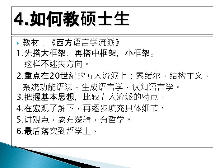 4. 如何教硕士生 教材：《西方语言学流派》 1. 先搭大框架，再搭中框架，小框架。 这样不迷失方向。 2. 重点在 20世纪的五大流派上：索绪尔，结构主义， 系统功能语法，生成语言学，认知语言学。 3. 把握基本思想，比较五大流派的特点。 4. 在宏观了解下，再逐步填充具体细节。