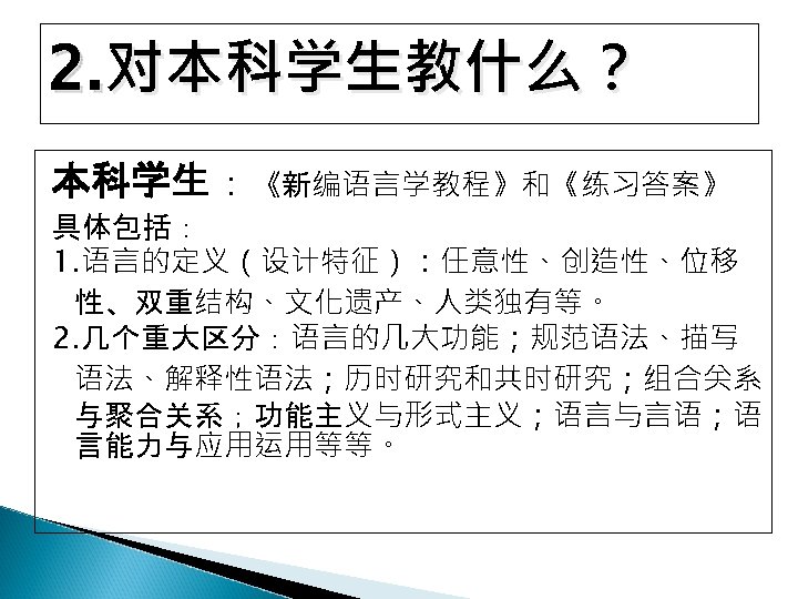 2. 对本科学生教什么？ 本科学生：《新编语言学教程》和《练习答案》 具体包括： 1. 语言的定义（设计特征）：任意性、创造性、位移 性、双重结构、文化遗产、人类独有等。 2. 几个重大区分：语言的几大功能；规范语法、描写 语法、解释性语法；历时研究和共时研究；组合关系 与聚合关系；功能主义与形式主义；语言与言语；语 言能力与应用运用等等。 