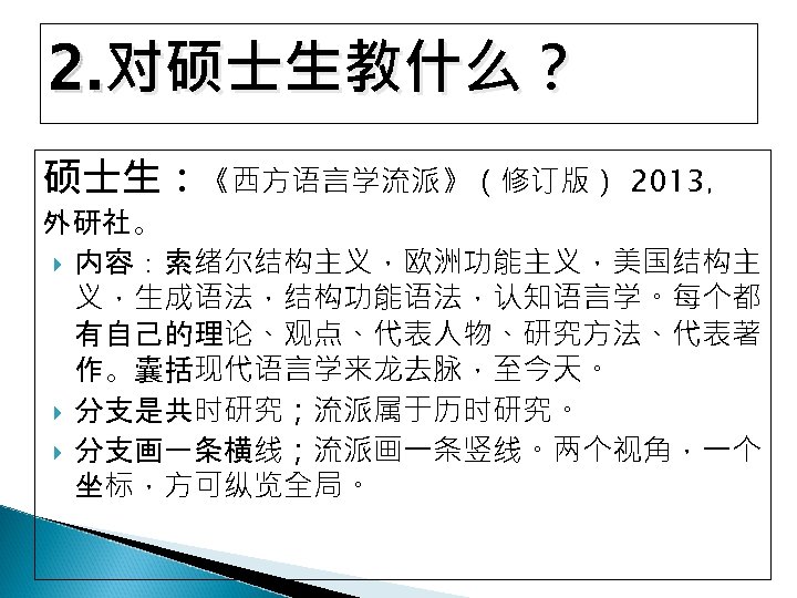 2. 对硕士生教什么？ 硕士生：《西方语言学流派》（修订版） 2013， 外研社。 内容：索绪尔结构主义，欧洲功能主义，美国结构主 义，生成语法，结构功能语法，认知语言学。每个都 有自己的理论、观点、代表人物、研究方法、代表著 作。囊括现代语言学来龙去脉，至今天。 分支是共时研究；流派属于历时研究。 分支画一条横线；流派画一条竖线。两个视角，一个 坐标，方可纵览全局。 