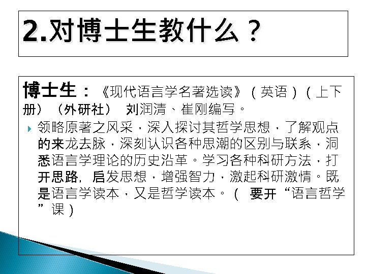 2. 对博士生教什么？ 博士生：《现代语言学名著选读》（英语）（上下 册）（外研社） 刘润清、崔刚编写。 领略原著之风采，深入探讨其哲学思想，了解观点 的来龙去脉，深刻认识各种思潮的区别与联系，洞 悉语言学理论的历史沿革。学习各种科研方法，打 开思路，启发思想，增强智力，激起科研激情。既 是语言学读本，又是哲学读本。（ 要开“语言哲学 ”课） 