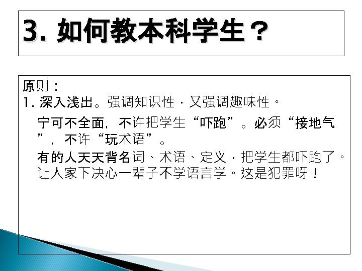3. 如何教本科学生？ 原则： 1. 深入浅出。强调知识性，又强调趣味性。 宁可不全面，不许把学生“吓跑”。必须“接地气 ”，不许“玩术语”。 有的人天天背名词、术语、定义，把学生都吓跑了。 让人家下决心一辈子不学语言学。这是犯罪呀！ 