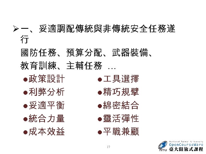 Ø 一、妥適調配傳統與非傳統安全任務遂 行 國防任務、預算分配、武器裝備、 教育訓練、主輔任務 … ●政策設計 ● 具選擇 ●利弊分析 ●精巧規擘 ●妥適平衡 ●綿密結合 ●統合力量