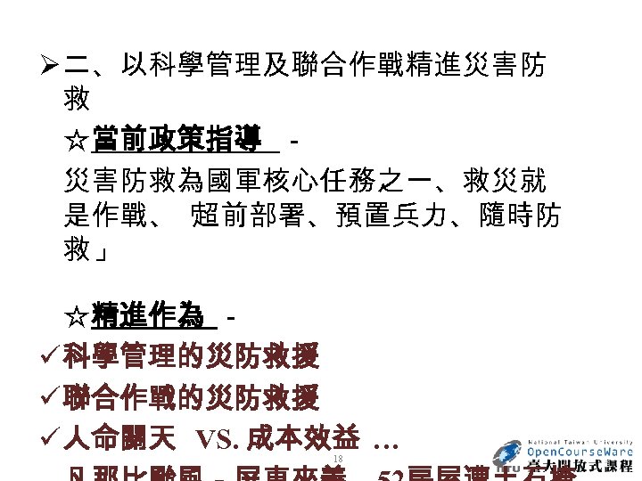 Ø 二、以科學管理及聯合作戰精進災害防 救 ☆當前政策指導 － 災害防救為國軍核心任務之一、救災就 是作戰、 「 超前部署、預置兵力、隨時防 救」 ☆精進作為 － ü 科學管理的災防救援