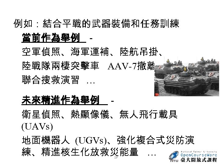 例如：結合平戰的武器裝備和任務訓練 當前作為舉例 － 空軍偵照、海軍運補、陸航吊掛、 陸戰隊兩棲突擊車 AAV-7撤離、 聯合搜救演習 … 未來精進作為舉例 － 衛星偵照、熱顯像儀、無人飛行載具 (UAVs) 地面機器人 (UGVs)、強化複合式災防演