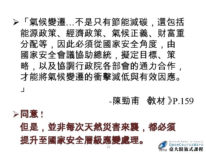 Ø 「氣候變遷…不是只有節能減碳，還包括 能源政策、經濟政策、氣候正義、財富重 分配等，因此必須從國家安全角度，由 國家安全會議協助總統，擬定目標、策 略，以及協調行政院各部會的通力合作， 才能將氣候變遷的衝擊減低與有效因應。 」 -陳勁甫 《 教材 》 P. 159
