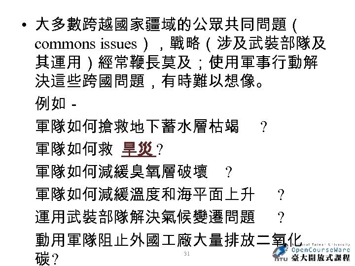  • 大多數跨越國家疆域的公眾共同問題（ commons issues），戰略（涉及武裝部隊及 其運用）經常鞭長莫及；使用軍事行動解 決這些跨國問題，有時難以想像。 例如－ 軍隊如何搶救地下蓄水層枯竭 ? 軍隊如何救 旱災 ? 軍隊如何減緩臭氧層破壞