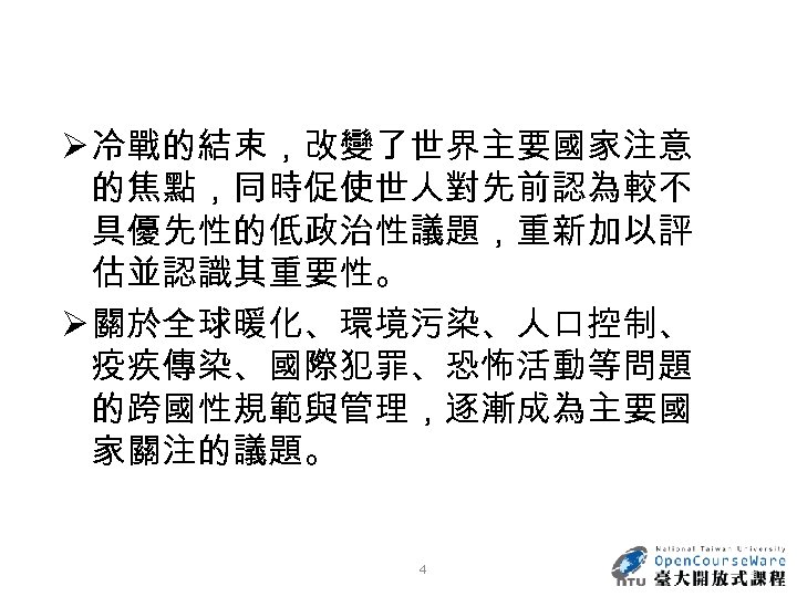 Ø 冷戰的結束，改變了世界主要國家注意 的焦點，同時促使世人對先前認為較不 具優先性的低政治性議題，重新加以評 估並認識其重要性。 Ø 關於全球暖化、環境污染、人口控制、 疫疾傳染、國際犯罪、恐怖活動等問題 的跨國性規範與管理，逐漸成為主要國 家關注的議題。 4 