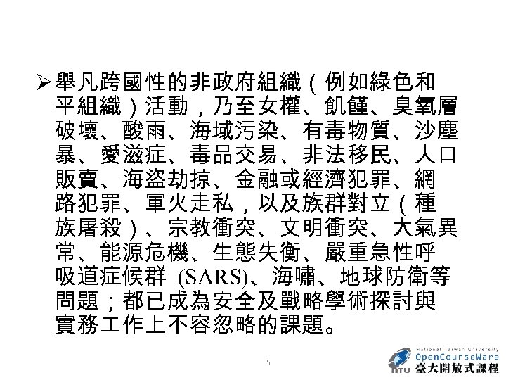 Ø 舉凡跨國性的非政府組織（例如綠色和 平組織）活動，乃至女權、飢饉、臭氧層 破壞、酸雨、海域污染、有毒物質、沙塵 暴、愛滋症、毒品交易、非法移民、人口 販賣、海盜劫掠、金融或經濟犯罪、網 路犯罪、軍火走私，以及族群對立（種 族屠殺）、宗教衝突、文明衝突、大氣異 常、能源危機、生態失衡、嚴重急性呼 吸道症候群 (SARS)、海嘯、地球防衛等 問題；都已成為安全及戰略學術探討與 實務 作上不容忽略的課題。