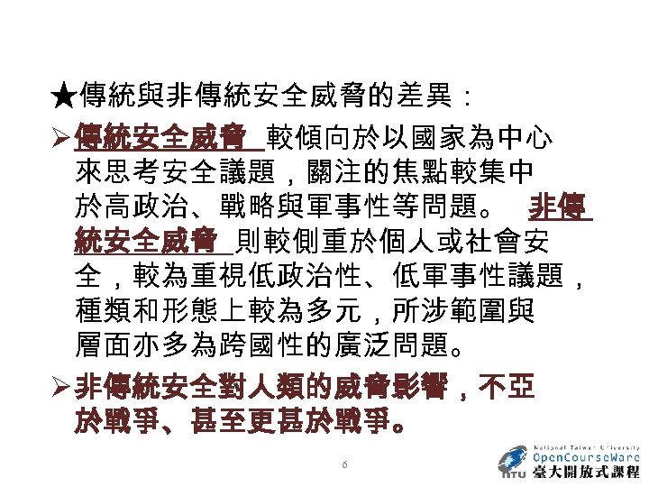 ★傳統與非傳統安全威脅的差異： Ø 傳統安全威脅 較傾向於以國家為中心 來思考安全議題，關注的焦點較集中 於高政治、戰略與軍事性等問題。 非傳 統安全威脅 則較側重於個人或社會安 全，較為重視低政治性、低軍事性議題， 種類和形態上較為多元，所涉範圍與 層面亦多為跨國性的廣泛問題。 Ø 非傳統安全對人類的威脅影響，不亞