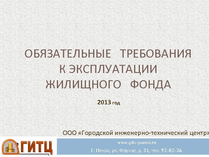 ОБЯЗАТЕЛЬНЫЕ ТРЕБОВАНИЯ К ЭКСПЛУАТАЦИИ ЖИЛИЩНОГО ФОНДА 2013 год ООО «Городской инженерно-технический центр» www. gitc-penza.