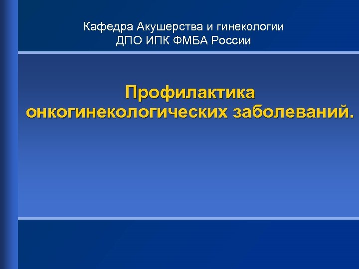 Кафедра Акушерства и гинекологии ДПО ИПК ФМБА России Профилактика онкогинекологических заболеваний. 
