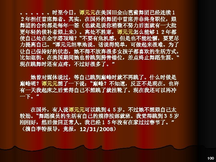 。。。。。。时至今日，谭元元在美国旧金山芭蕾舞团已经连续１ ２年担任首席舞者。其实，在国外的舞团中首席并非终身职位，跟 舞团的合约都是每年一签（也就是说你稍微不努力后面就有一大批 更年轻的候补者跟上来）。高处不胜寒，谭元元怎么能够１２年都 使自己处在金字塔顶端？“不要有危机感，但是也不能松懈，要更尽 力提高自己。”谭元元坦率地说。话说得简单，可做起来很难。为了 让自己保持好的状态，她不得不放弃很多女孩子都喜欢的生活方式， 比如逛街。在美国期间她也曾跳到胯骨错位，差点终止舞蹈生涯。“ 现在跳舞时还有点疼，不过好很多了。” 　　她曾对媒体说过，等自己跳到巅峰时就不再跳了。什么时候是 巅峰呢？谭元元想了一下说：“巅峰？不知道，反正不是现在。也许 有一天我起床之后觉得自己不想跳了就挂靴了。现在我还可以再冲 一下。” 　　在国外，有人说谭元元可以跳到４５岁。不过她不想跟自己太