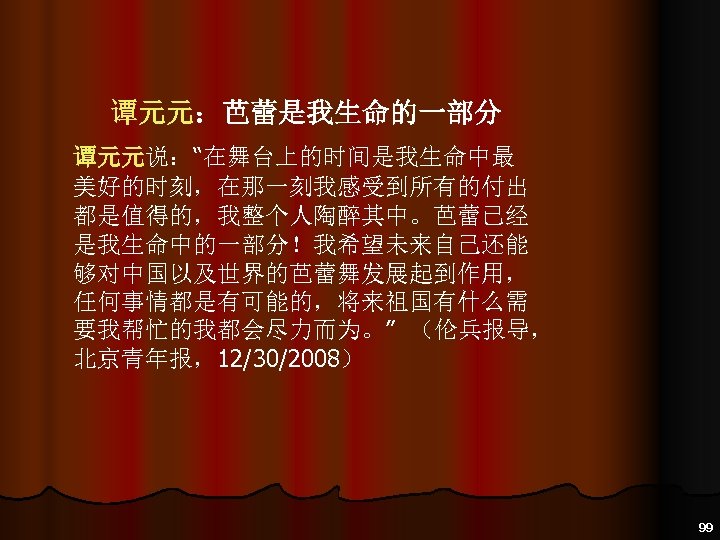 谭元元：芭蕾是我生命的一部分 谭元元说：“在舞台上的时间是我生命中最 美好的时刻，在那一刻我感受到所有的付出 都是值得的，我整个人陶醉其中。芭蕾已经 是我生命中的一部分！我希望未来自己还能 够对中国以及世界的芭蕾舞发展起到作用， 任何事情都是有可能的，将来祖国有什么需 要我帮忙的我都会尽力而为。” （伦兵报导， 北京青年报，12/30/2008） 99 