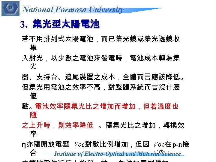 National Formosa University 3. 集光型太陽電池 若不用排列式太陽電池，而已集光鏡或集光透鏡收 集 入射光，以少數之電池來發電時，電池成本轉為集 光 器、支持台、追尾裝置之成本，全體而言應該降低。 但集光用電池之效率不高，對整體系統而言沒什麼 優 點。電池效率隨集光比之增加而增加，但若溫度也 隨