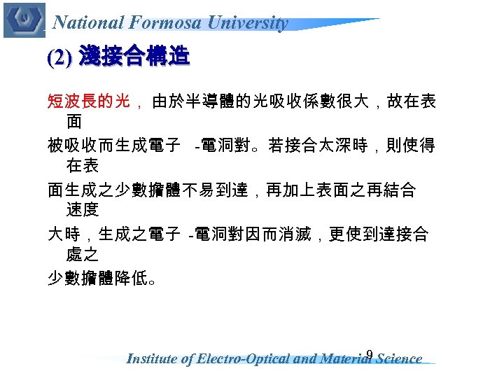 National Formosa University (2) 淺接合構造 短波長的光， 由於半導體的光吸收係數很大，故在表 面 被吸收而生成電子 -電洞對。若接合太深時，則使得 在表 面生成之少數擔體不易到達，再加上表面之再結合 速度 大時，生成之電子