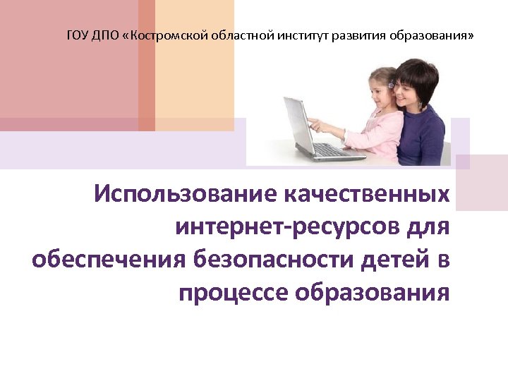 ГОУ ДПО «Костромской областной институт развития образования» Использование качественных интернет-ресурсов для обеспечения безопасности детей